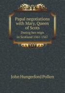 Papal Negotiations With Mary, Queen Of Scots During Her Reign In Scotland 1561-1567 di John Hungerford Pollen edito da Book On Demand Ltd.