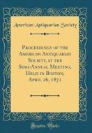 Proceedings of the American Antiquarian Society, at the Semi-Annual Meeting, Held in Boston, April 26, 1871 (Classic Reprint) di American Antiquarian Society edito da Forgotten Books