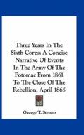 Three Years in the Sixth Corps: A Concise Narrative of Events in the Army of the Potomac from 1861 to the Close of the Rebellion, April 1865 di George T. Stevens edito da Kessinger Publishing