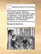 The Pupil's Guide. Being A Collection Of The Most Useful Rules In Arithmetic. Calculated For The Benefit Of Schools. By Benjamin Dearborn. Of Portsmou di Benjamin Dearborn edito da Gale Ecco, Print Editions