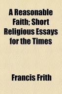 A Reasonable Faith; Short Religious Essays For The Times di Francis Frith edito da General Books Llc
