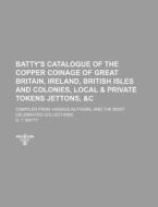Batty's Catalogue of the Copper Coinage of Great Britain, Ireland, British Isles and Colonies, Local & Private Tokens Jettons, &C; Compiled from Vario di D. T. Batty edito da Rarebooksclub.com