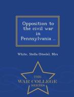 Opposition To The Civil War In Pennsylvania .. - War College Series di Stella White edito da War College Series