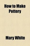 How To Make Pottery di Mary White edito da General Books Llc