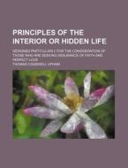 Principles Of The Interior Or Hidden Life; Designed Particularly For The Consideration Of Those Who Are Seeking Assurance Of Faith And Perfect Love di Thomas Cogswell Upham edito da General Books Llc