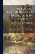 A Supplication for the Beggars, Spring of 1529. Edited by Edward Arber di Edward Arber edito da LEGARE STREET PR