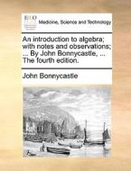 An Introduction To Algebra; With Notes And Observations; ... By John Bonnycastle, ... The Fourth Edition. di John Bonnycastle edito da Gale Ecco, Print Editions