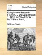 Eulogium On Benjamin Franklin, ... Delivered March 1, 1791, In Philadelphia, ... By William Smith, ... di William Smith edito da Gale Ecco, Print Editions