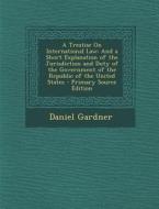 A Treatise on International Law: And a Short Explanation of the Jurisdiction and Duty of the Government of the Republic of the United States di Daniel Gardner edito da Nabu Press