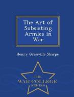 The Art of Subsisting Armies in War - War College Series di Henry Granville Sharpe edito da WAR COLLEGE SERIES