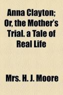Anna Clayton; Or, The Mother's Trial. A Tale Of Real Life di H. J. Moore, Mrs H. J. Moore edito da General Books Llc
