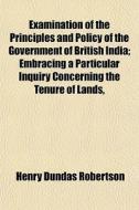 Examination Of The Principles And Policy Of The Government Of British India; Embracing A Particular Inquiry Concerning The Tenure Of Lands, di Henry Dundas Robertson edito da General Books Llc