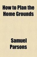 How To Plan The Home Grounds di Samuel Parsons edito da General Books Llc