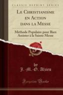 Le Christianisme En Action Dans La Messe: Méthode Populaire Pour Bien Assister à La Sainte Messe (Classic Reprint) di J. -M -O Alzieu edito da Forgotten Books
