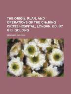 The Origin, Plan, and Operations of the Charing Cross Hospital, London, Ed. by G.B. Golding di Benjamin Golding edito da Rarebooksclub.com