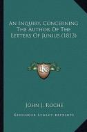 An Inquiry, Concerning the Author of the Letters of Junius (1813) di John J. Roche edito da Kessinger Publishing