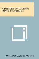 A History of Military Music in America di William Carter White edito da Literary Licensing, LLC