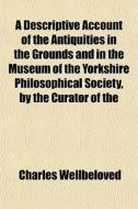 A Descriptive Account Of The Antiquities In The Grounds And In The Museum Of The Yorkshire Philosophical Society, By The Curator Of The di Charles Wellbeloved edito da General Books Llc