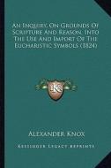 An Inquiry, on Grounds of Scripture and Reason, Into the Use and Import of the Eucharistic Symbols (1824) di Alexander Knox edito da Kessinger Publishing