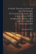 A New Translation of the Proverbs, Ecclesiastes, and the Canticles, With Introductions, and Notes, Chiefly Explanatory di George Rapall Noyes edito da LEGARE STREET PR