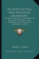 An Intellectual and Practical Arithmetic: Or First Lessons in Arithmetical Analysis, Intended as an Introduction to Dodd's Arithmetic (1851) di James L. Enos edito da Kessinger Publishing