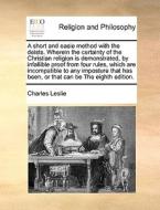 A Short And Easie Method With The Deists. Wherein The Certainty Of The Christian Religion Is Demonstrated, By Infallible Proof From Four Rules, Which  di Charles Leslie edito da Gale Ecco, Print Editions