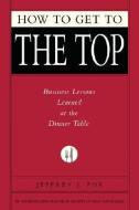 How to Get to the Top: Business Lessons Learned at the Dinner Table di Jeffrey J. Fox edito da HYPERION