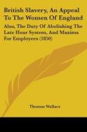 British Slavery, An Appeal To The Women Of England: Also, The Duty Of Abolishing The Late Hour System, And Maxims For Employees (1850) di Thomas Wallace edito da Kessinger Publishing, Llc