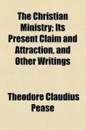 The Christian Ministry; Its Present Claim And Attraction, And Other Writings di Theodore Claudius Pease edito da General Books Llc