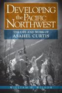Developing the Pacific Northwest: The Life and Work of Asahel Curtis di William H. Wilson edito da WASHINGTON STATE UNIV PR