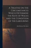 A Treatise on the Circumstances Which Determine the Rate of Wages and the Condition of the Labouring di John Ramsay Mcculloch edito da LEGARE STREET PR