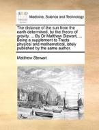 The Distance Of The Sun From The Earth Determined, By The Theory Of Gravity. ... By Dr Matthew Stewart, ... Being A Supplement To Tracts Physical And di Matthew Stewart edito da Gale Ecco, Print Editions