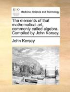 The Elements Of That Mathematical Art, Commonly Called Algebra. Compiled By John Kersey. di John Kersey edito da Gale Ecco, Print Editions