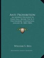 Anti Prohibition: An Address Delivered in Paine Hall, Before the N. E. Freethinkers' Convention, January 28, 1884 (1884) di William S. Bell edito da Kessinger Publishing