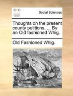 Thoughts On The Present County Petitions, ... By An Old Fashioned Whig. di Old Fashioned Whig edito da Gale Ecco, Print Editions