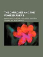 The Churches and the Wage Earners; A Study of the Cause and Cure of Their Separation di Clarence Bertrand Thompson edito da Rarebooksclub.com
