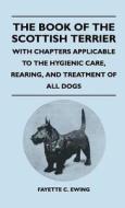 The Book Of The Scottish Terrier - With Chapters Applicable To The Hygienic Care, Rearing, And Treatment Of All Dogs di Fayette C. Ewing edito da Rinsland Press