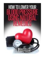 How to Lower Your Blood Pressure Using Natural Remedies di J. D. Rockefeller edito da Createspace
