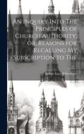 An Inquiry Into The Principles of Church Authority, or, Reasons for Recalling my Subscription to The di Robert Isaac Wilberforce edito da LEGARE STREET PR