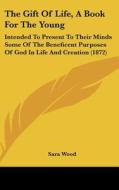 The Gift of Life, a Book for the Young: Intended to Present to Their Minds Some of the Beneficent Purposes of God in Life and Creation (1872) di Sara Wood edito da Kessinger Publishing