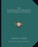 The Classification, Discussion and Treatment of Disease di George S. Weger edito da Kessinger Publishing