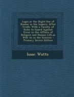 Logic, or the Right Use of Reason in the Inquiry After Truth: With a Variety of Rules to Guard Against Error in the Affairs of Religion and Human Life di Isaac Watts edito da Nabu Press