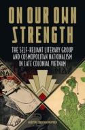 On Our Own Strength: The Self-Reliant Literary Group and Cosmopolitan Nationalism in Late Colonial Vietnam di Martina Thucnhi Nguyen edito da UNIV OF HAWAII PR
