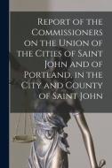 Report Of The Commissioners On The Union Of The Cities Of Saint John And Of Portland, In The City And County Of Saint John [microform] di Anonymous edito da Legare Street Press