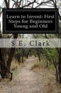 Learn to Invent: First Steps for Beginners Young and Old di S. E. Clark edito da Createspace