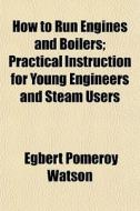 How To Run Engines And Boilers; Practical Instruction For Young Engineers And Steam Users di Egbert Pomeroy Watson edito da General Books Llc