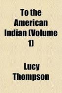 To The American Indian Volume 1 di Lucy Thompson edito da General Books