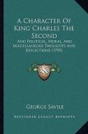 A   Character of King Charles the Second a Character of King Charles the Second: And Political, Moral, and Miscellaneous Thoughts and Reflectand Polit di George Savile edito da Kessinger Publishing