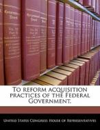 To Reform Acquisition Practices Of The Federal Government. edito da Bibliogov