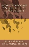 How to Become an Ecological Consultant: Career Guide for the UK di Susan M. Searle Bsc edito da Createspace